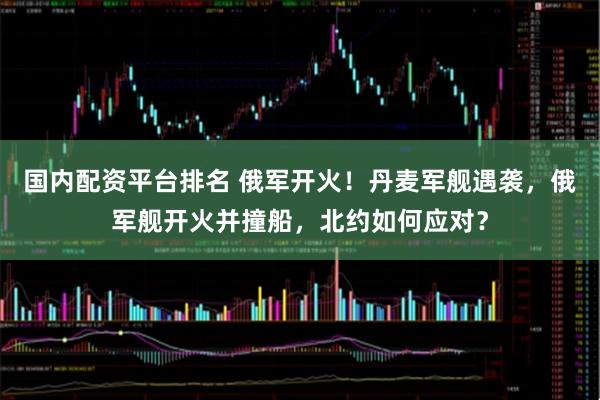 国内配资平台排名 俄军开火！丹麦军舰遇袭，俄军舰开火并撞船，北约如何应对？