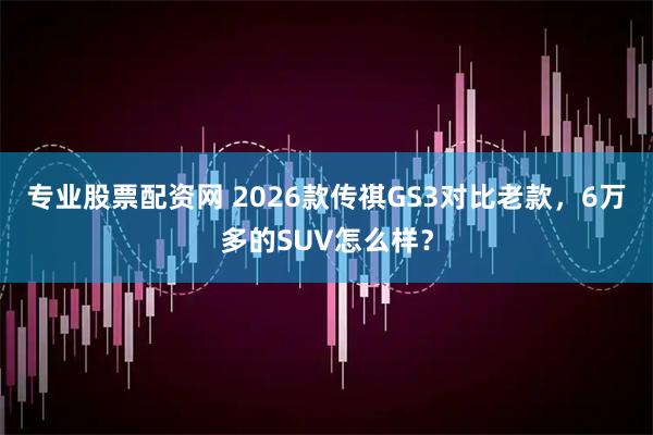 专业股票配资网 2026款传祺GS3对比老款，6万多的SUV怎么样？