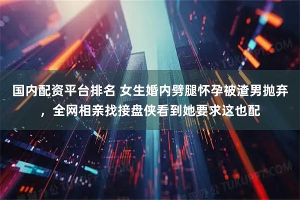 国内配资平台排名 女生婚内劈腿怀孕被渣男抛弃，全网相亲找接盘侠看到她要求这也配