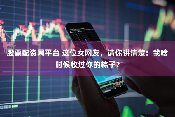 股票配资网平台 这位女网友，请你讲清楚：我啥时候收过你的粽子？