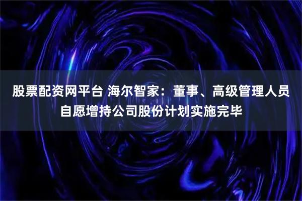 股票配资网平台 海尔智家：董事、高级管理人员自愿增持公司股份计划实施完毕