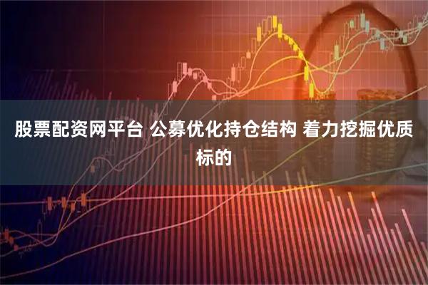 股票配资网平台 公募优化持仓结构 着力挖掘优质标的