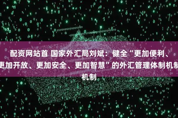 配资网站首 国家外汇局刘斌：健全“更加便利、更加开放、更加安全、更加智慧”的外汇管理体制机制