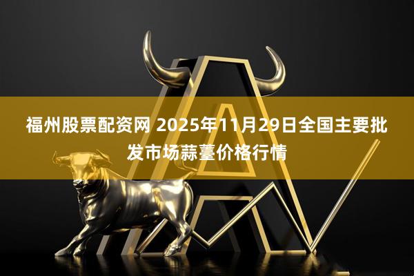 福州股票配资网 2025年11月29日全国主要批发市场蒜薹价格行情