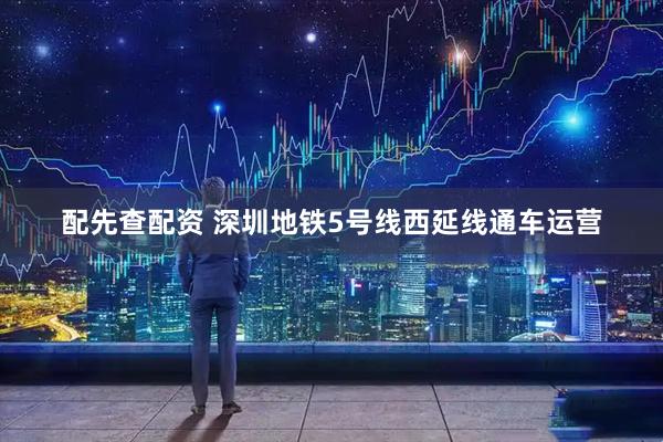 配先查配资 深圳地铁5号线西延线通车运营