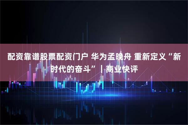 配资靠谱股票配资门户 华为孟晚舟 重新定义“新时代的奋斗”｜商业快评