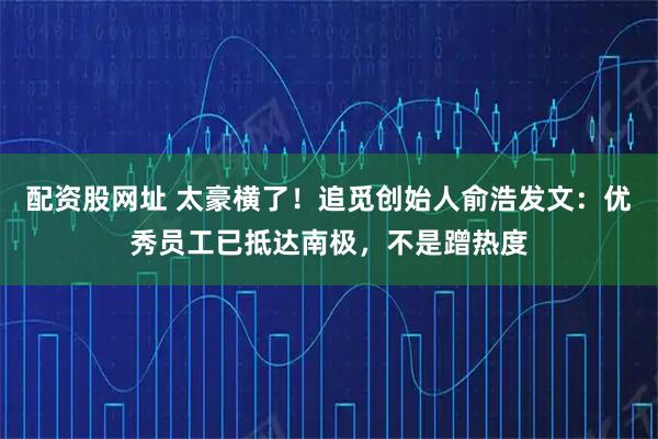 配资股网址 太豪横了！追觅创始人俞浩发文：优秀员工已抵达南极，不是蹭热度