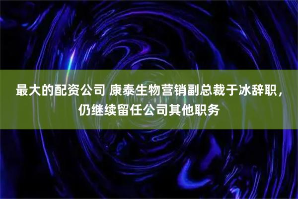 最大的配资公司 康泰生物营销副总裁于冰辞职，仍继续留任公司其他职务