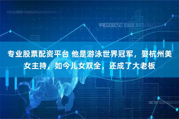 专业股票配资平台 他是游泳世界冠军，娶杭州美女主持，如今儿女双全，还成了大老板