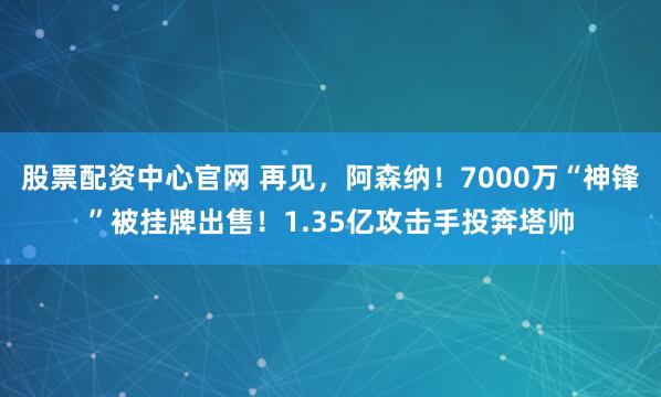 股票配资中心官网 再见，阿森纳！7000万“神锋”被挂牌出售！1.35亿攻击手投奔塔帅