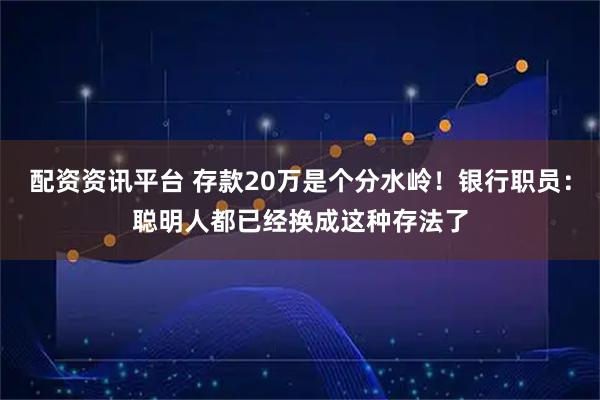 配资资讯平台 存款20万是个分水岭！银行职员：聪明人都已经换成这种存法了