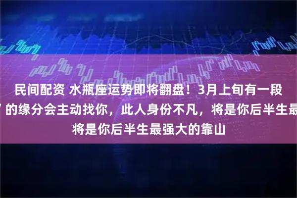 民间配资 水瓶座运势即将翻盘！3月上旬有一段“高攀不起”的缘分会主动找你，此人身份不凡，将是你后半生最强大的靠山