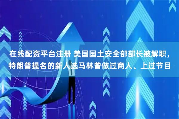 在线配资平台注册 美国国土安全部部长被解职，特朗普提名的新人选马林曾做过商人、上过节目