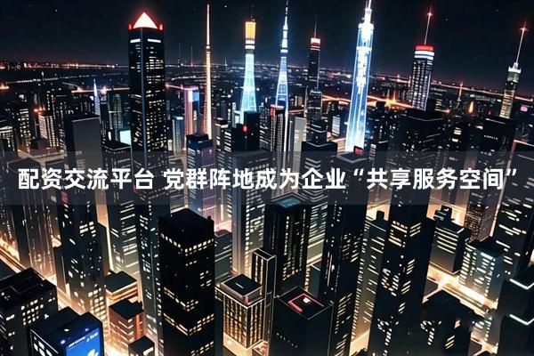 配资交流平台 党群阵地成为企业“共享服务空间”
