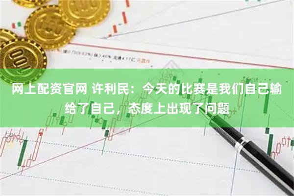 网上配资官网 许利民：今天的比赛是我们自己输给了自己，态度上出现了问题